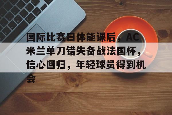 LD Sports-国际比赛日体能课后，AC米兰单刀错失备战法国杯，信心回归，年轻球员得到机会的简单介绍