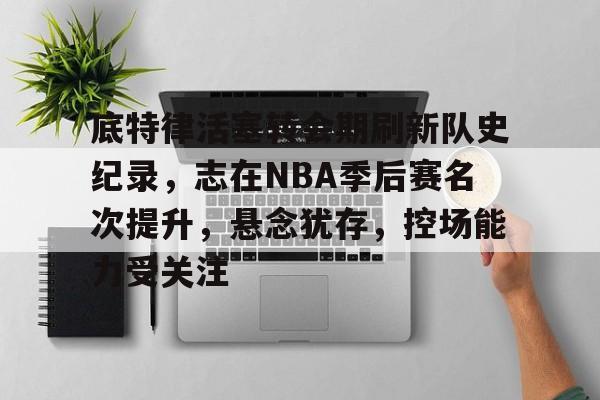乐动体育平台-底特律活塞转会期刷新队史纪录，志在NBA季后赛名次提升，悬念犹存，控场能力受关注的简单介绍