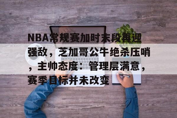 乐动官方网-NBA常规赛加时末段再迎强敌，芝加哥公牛绝杀压哨，主帅态度：管理层满意，赛季目标并未改变的简单介绍